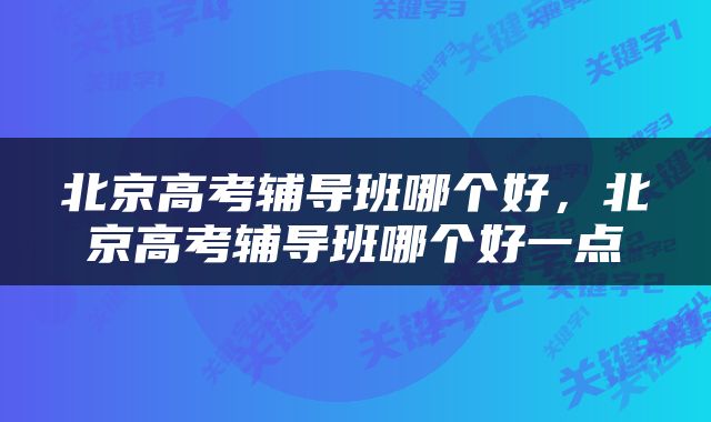 北京高考辅导班哪个好，北京高考辅导班哪个好一点