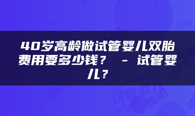 40岁高龄做试管婴儿双胎费用要多少钱？ - 试管婴儿？