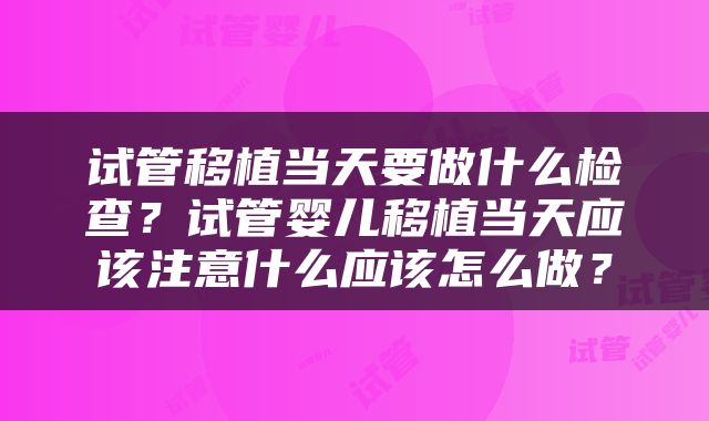 试管移植当天要做什么检查？试管婴儿移植当天应该注意什么应该怎么做？