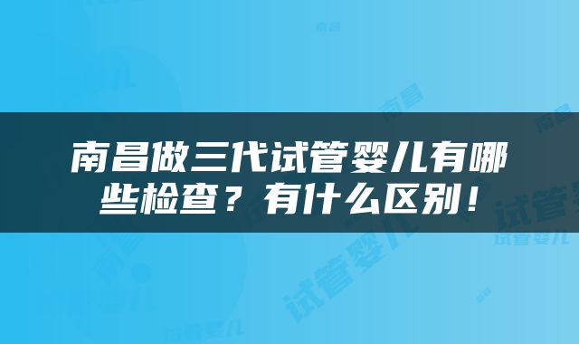 南昌做三代试管婴儿有哪些检查？有什么区别！