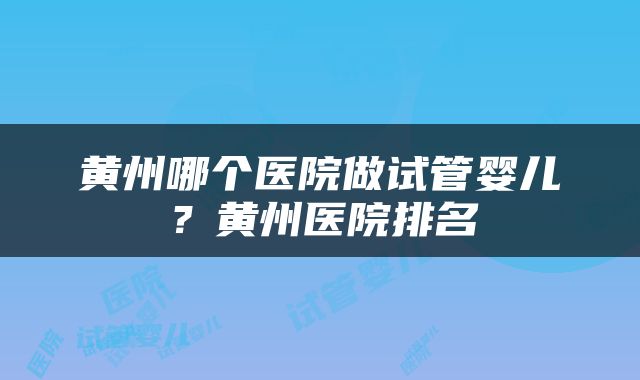 黄州哪个医院做试管婴儿？黄州医院排名