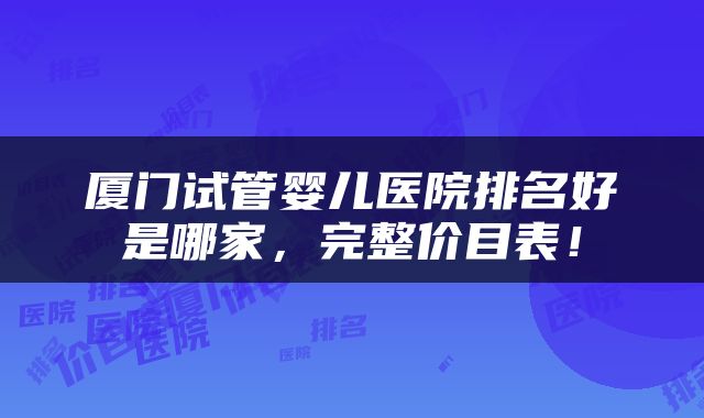 厦门试管婴儿医院排名好是哪家，完整价目表！