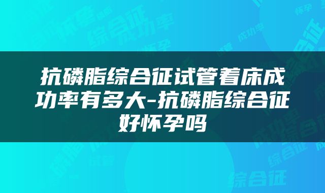 抗磷脂综合征试管着床成功率有多大-抗磷脂综合征好怀孕吗