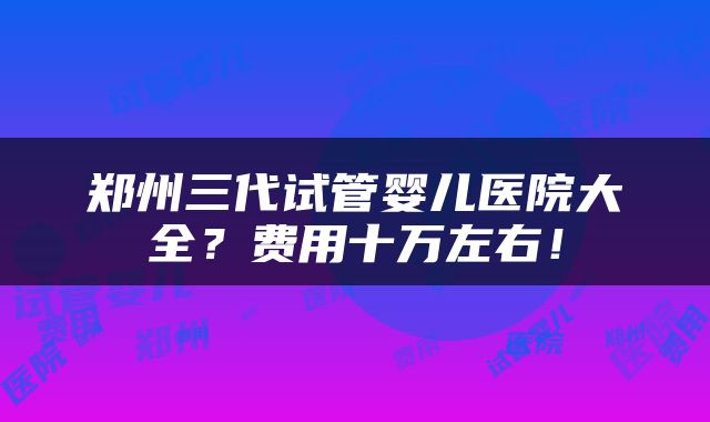 郑州三代试管婴儿医院大全？费用十万左右！
