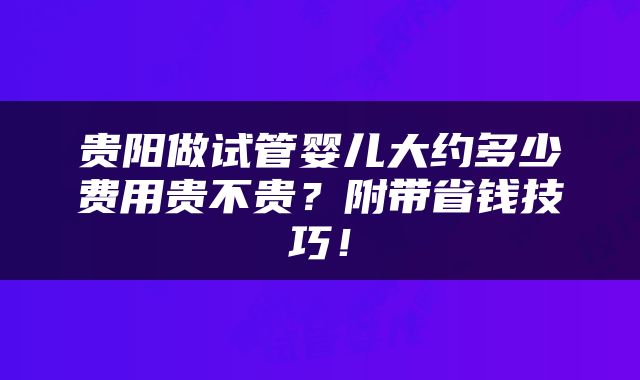 贵阳做试管婴儿大约多少费用贵不贵？附带省钱技巧！