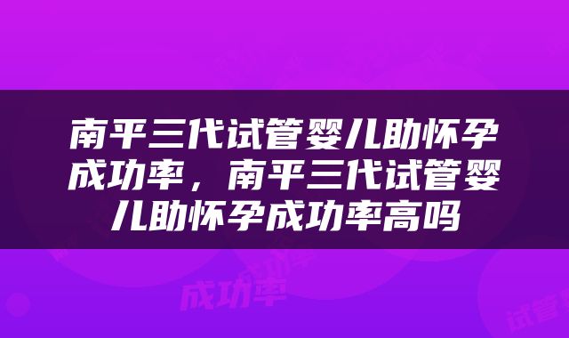 南平三代试管婴儿助怀孕成功率，南平三代试管婴儿助怀孕成功率高吗