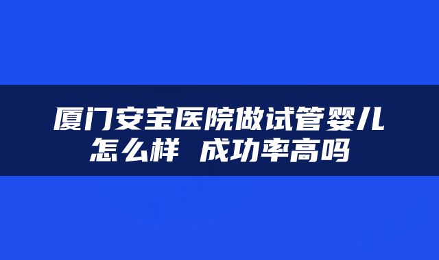 厦门安宝医院做试管婴儿怎么样 成功率高吗