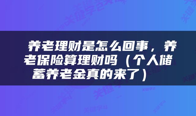  养老理财是怎么回事，养老保险算理财吗（个人储蓄养老金真的来了） 