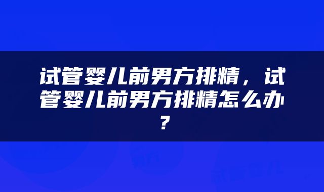 试管婴儿前男方排精，试管婴儿前男方排精怎么办？