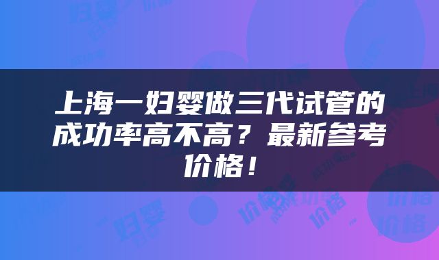 上海一妇婴做三代试管的成功率高不高？最新参考价格！