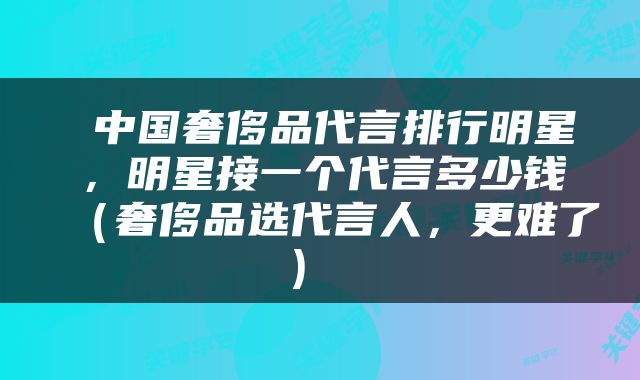  中国奢侈品代言排行明星，明星接一个代言多少钱（奢侈品选代言人，更难了） 