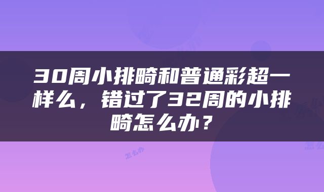 30周小排畸和普通彩超一样么，错过了32周的小排畸怎么办？
