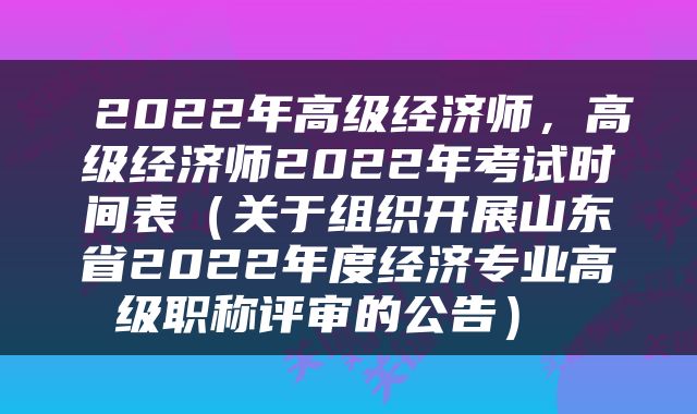  2022年高级经济师，高级经济师2022年考试时间表（关于组织开展山东省2022年度经济专业高级职称评审的公告） 