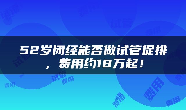 52岁闭经能否做试管促排，费用约18万起！