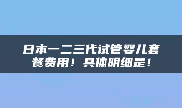 日本一二三代试管婴儿套餐费用！具体明细是！