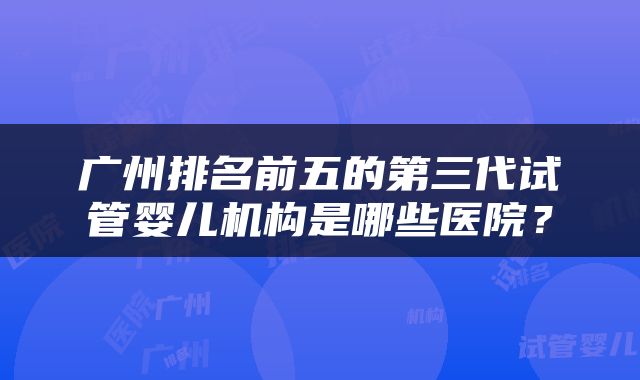 广州排名前五的第三代试管婴儿机构是哪些医院？