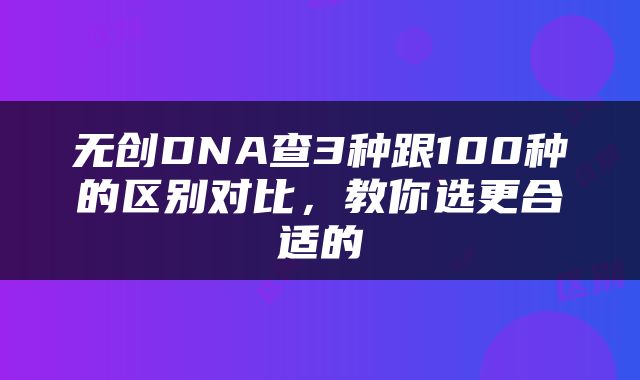 无创DNA查3种跟100种的区别对比，教你选更合适的