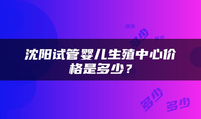 沈阳试管婴儿生殖中心价格是多少？