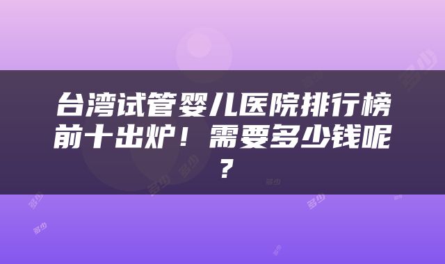 台湾试管婴儿医院排行榜前十出炉！需要多少钱呢？