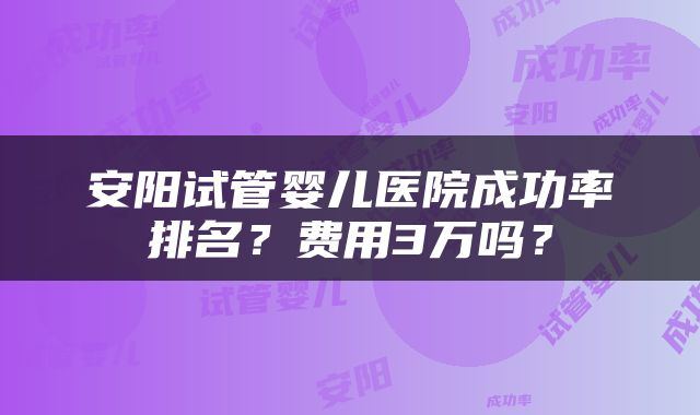 安阳试管婴儿医院成功率排名？费用3万吗？