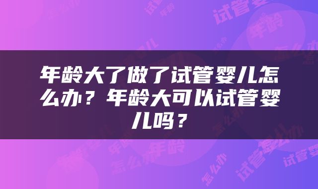 年龄大了做了试管婴儿怎么办？年龄大可以试管婴儿吗？