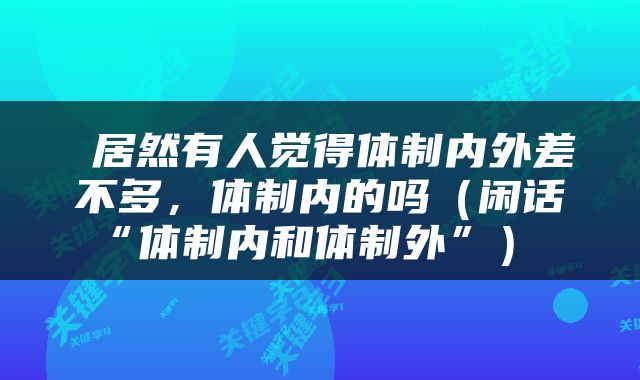  居然有人觉得体制内外差不多，体制内的吗（闲话“体制内和体制外”） 