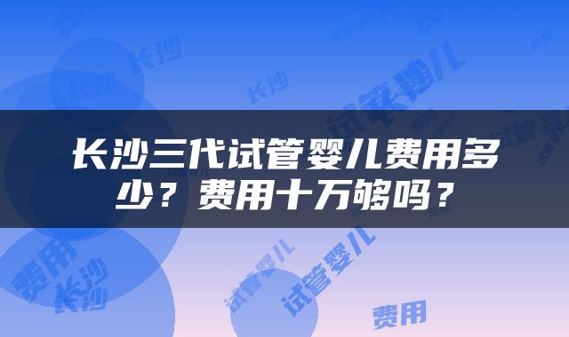 长沙三代试管婴儿费用多少？费用十万够吗？