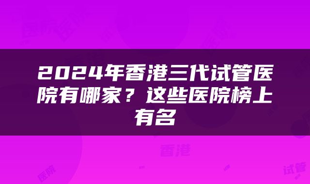 2024年香港三代试管医院有哪家？这些医院榜上有名