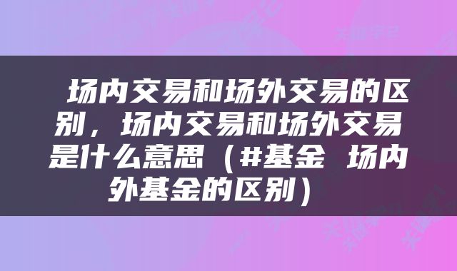  场内交易和场外交易的区别，场内交易和场外交易是什么意思（#基金 场内外基金的区别） 