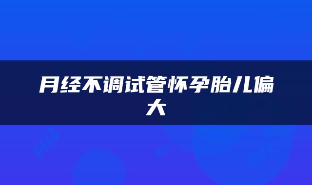 月经不调试管怀孕胎儿偏大