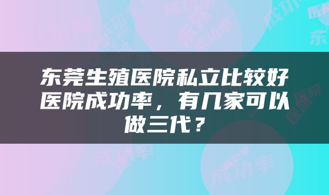 东莞生殖医院私立比较好医院成功率，有几家可以做三代？