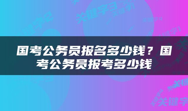 国考公务员报名多少钱？国考公务员报考多少钱