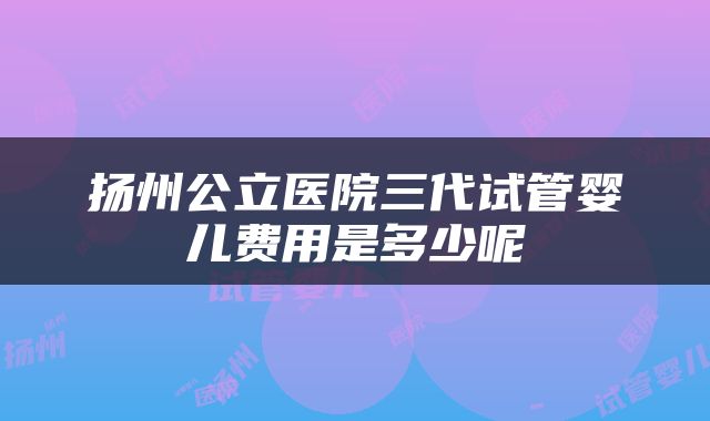 扬州公立医院三代试管婴儿费用是多少呢
