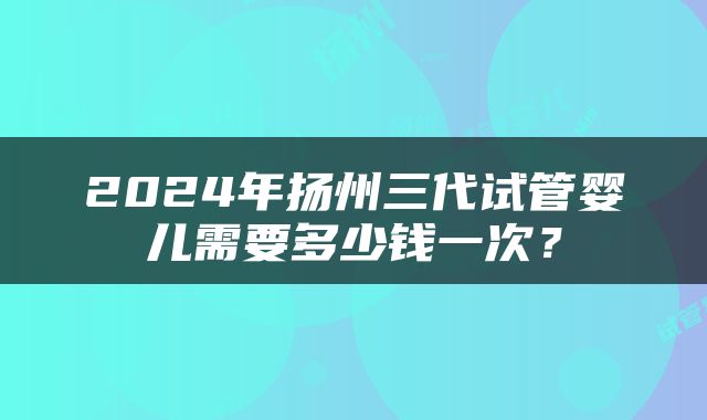2024年扬州三代试管婴儿需要多少钱一次？