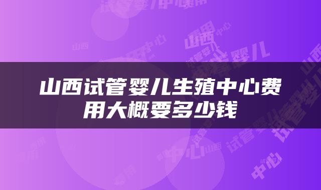 山西试管婴儿生殖中心费用大概要多少钱