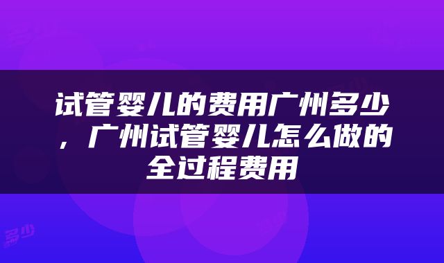 试管婴儿的费用广州多少，广州试管婴儿怎么做的全过程费用