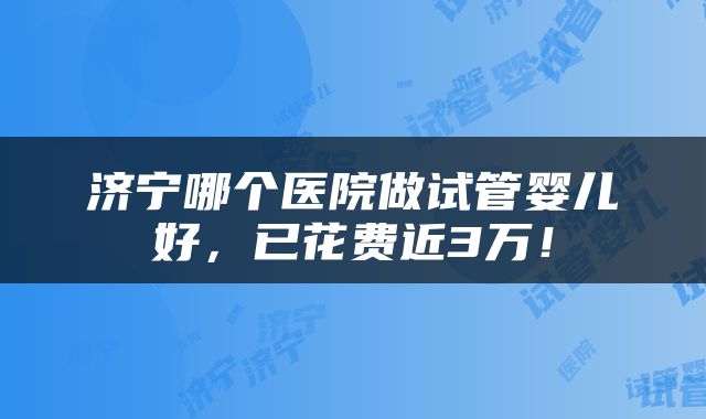 济宁哪个医院做试管婴儿好，已花费近3万！