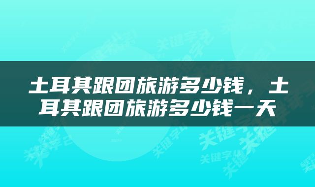 土耳其跟团旅游多少钱，土耳其跟团旅游多少钱一天