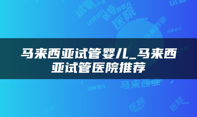 马来西亚试管婴儿_马来西亚试管医院推荐