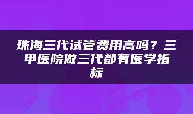 珠海三代试管费用高吗？三甲医院做三代都有医学指标
