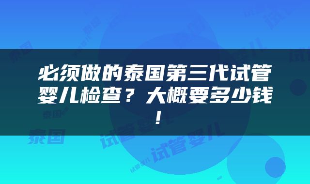 必须做的泰国第三代试管婴儿检查？大概要多少钱！