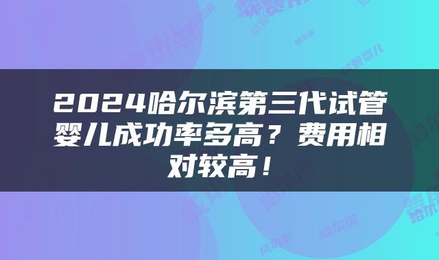2024哈尔滨第三代试管婴儿成功率多高？费用相对较高！