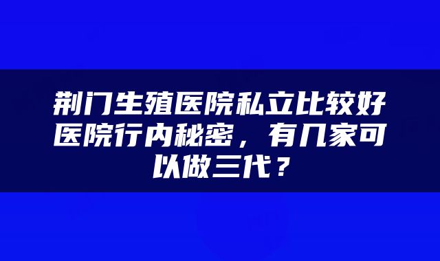 荆门生殖医院私立比较好医院行内秘密，有几家可以做三代？