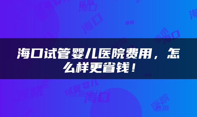 海口试管婴儿医院费用，怎么样更省钱！