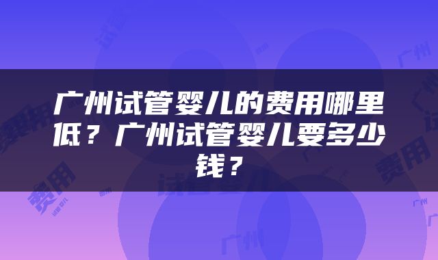 广州试管婴儿的费用哪里低？广州试管婴儿要多少钱？