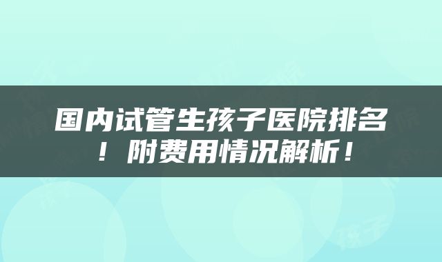 国内试管生孩子医院排名！附费用情况解析！