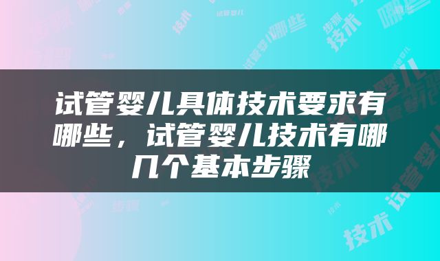 试管婴儿具体技术要求有哪些，试管婴儿技术有哪几个基本步骤