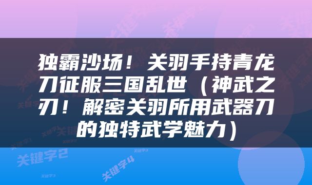 独霸沙场！关羽手持青龙刀征服三国乱世（神武之刃！解密关羽所用武器刀的独特武学魅力）