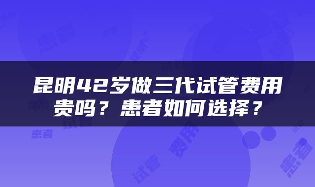 昆明42岁做三代试管费用贵吗？患者如何选择？