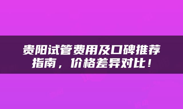 贵阳试管费用及口碑推荐指南，价格差异对比！